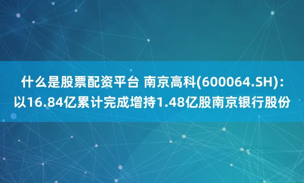 什么是股票配资平台 南京高科(600064.SH)：以16.84亿累计完成增持1.48亿股南京银行股份