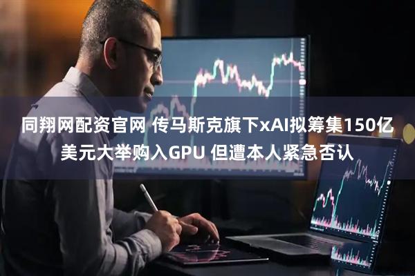 同翔网配资官网 传马斯克旗下xAI拟筹集150亿美元大举购入GPU 但遭本人紧急否认