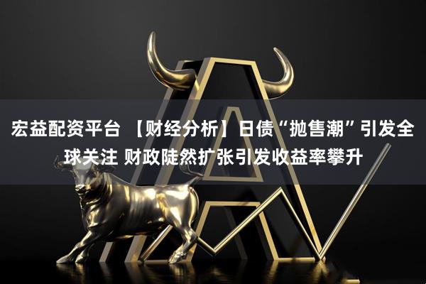 宏益配资平台 【财经分析】日债“抛售潮”引发全球关注 财政陡然扩张引发收益率攀升
