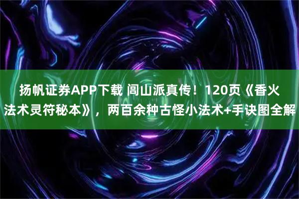 扬帆证券APP下载 闾山派真传!120页《香火法术灵符秘本》,两百余种古怪小法术+手诀图全解