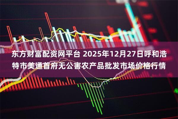 东方财富配资网平台 2025年12月27日呼和浩特市美通首府无公害农产品批发市场价格行情