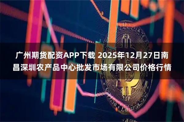 广州期货配资APP下载 2025年12月27日南昌深圳农产品中心批发市场有限公司价格行情