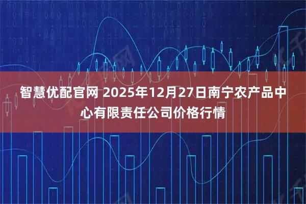 智慧优配官网 2025年12月27日南宁农产品中心有限责任公司价格行情
