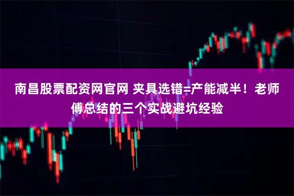 南昌股票配资网官网 夹具选错=产能减半！老师傅总结的三个实战避坑经验