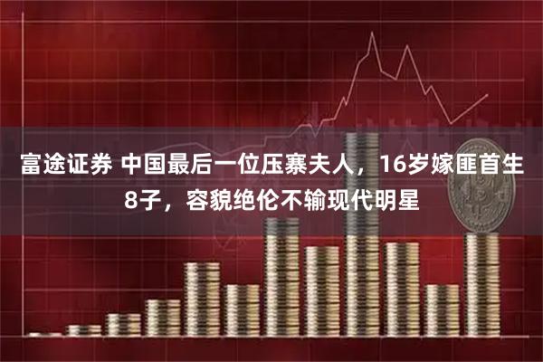 富途证券 中国最后一位压寨夫人，16岁嫁匪首生8子，容貌绝伦不输现代明星