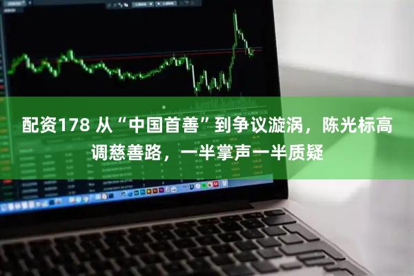 配资178 从“中国首善”到争议漩涡，陈光标高调慈善路，一半掌声一半质疑