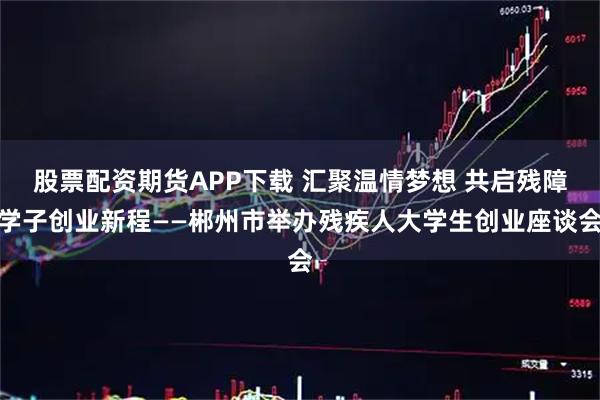 股票配资期货APP下载 汇聚温情梦想 共启残障学子创业新程——郴州市举办残疾人大学生创业座谈会