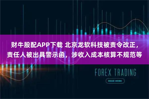 财牛股配APP下载 北京龙软科技被责令改正，责任人被出具警示函，涉收入成本核算不规范等