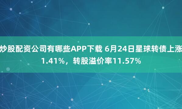 炒股配资公司有哪些APP下载 6月24日星球转债上涨1.41%，转股溢价率11.57%