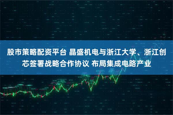股市策略配资平台 晶盛机电与浙江大学、浙江创芯签署战略合作协议 布局集成电路产业
