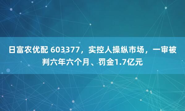 日富农优配 603377，实控人操纵市场，一审被判六年六个月、罚金1.7亿元