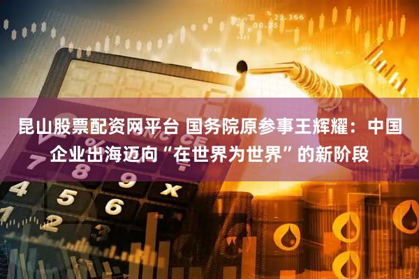 昆山股票配资网平台 国务院原参事王辉耀：中国企业出海迈向“在世界为世界”的新阶段