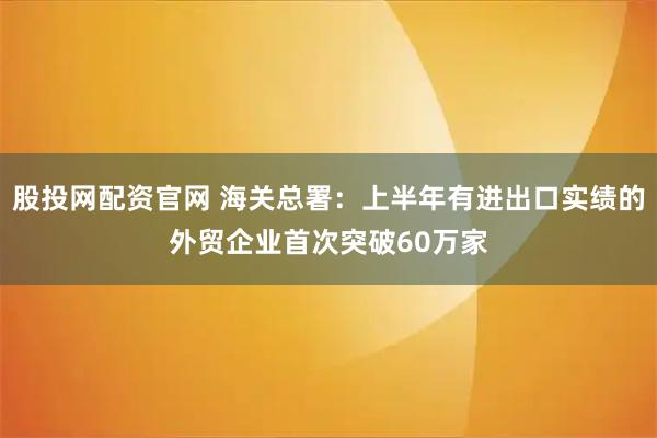 股投网配资官网 海关总署：上半年有进出口实绩的外贸企业首次突破60万家