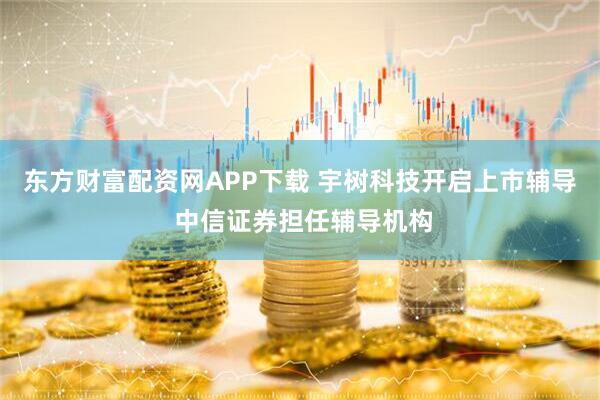 东方财富配资网APP下载 宇树科技开启上市辅导 中信证券担任辅导机构