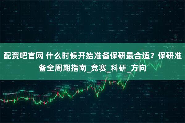 配资吧官网 什么时候开始准备保研最合适？保研准备全周期指南_竞赛_科研_方向
