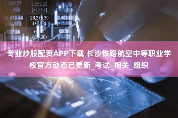 专业炒股配资APP下载 长沙铁路航空中等职业学校官方动态已更新_考试_相关_组织