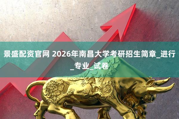 景盛配资官网 2026年南昌大学考研招生简章_进行_专业_试卷