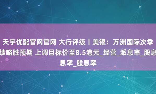 天宇优配官网官网 大行评级｜美银：万洲国际次季业绩略胜预期 上调目标价至8.5港元_经营_派息率_股息率