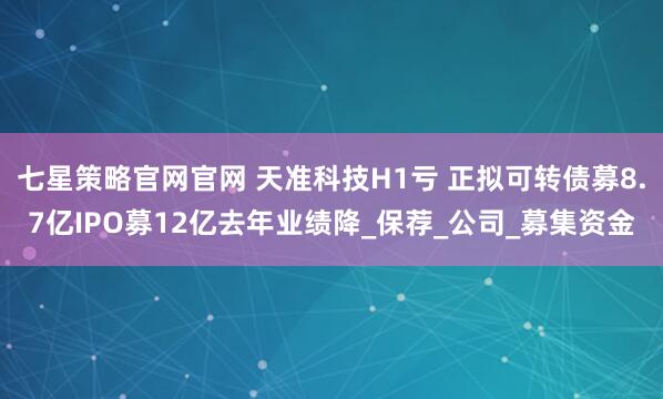 七星策略官网官网 天准科技H1亏 正拟可转债募8.7亿IPO募12亿去年业绩降_保荐_公司_募集资金