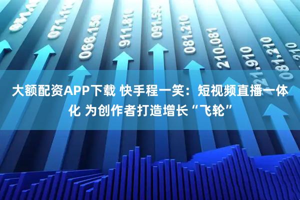 大额配资APP下载 快手程一笑：短视频直播一体化 为创作者打造增长“飞轮”
