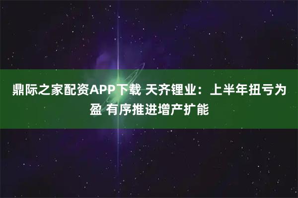 鼎际之家配资APP下载 天齐锂业：上半年扭亏为盈 有序推进增产扩能