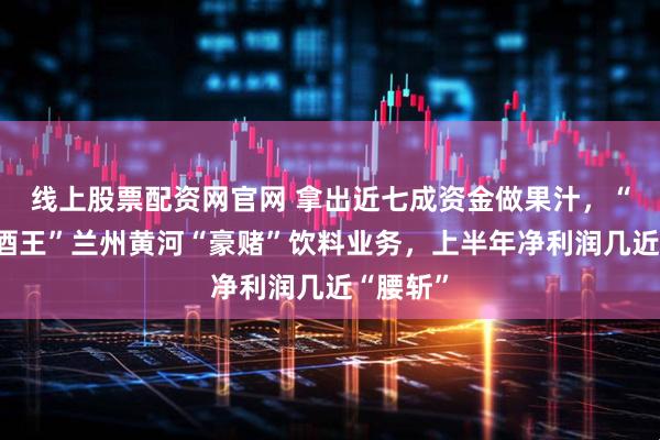 线上股票配资网官网 拿出近七成资金做果汁，“西北啤酒王”兰州黄河“豪赌”饮料业务，上半年净利润几近“腰斩”