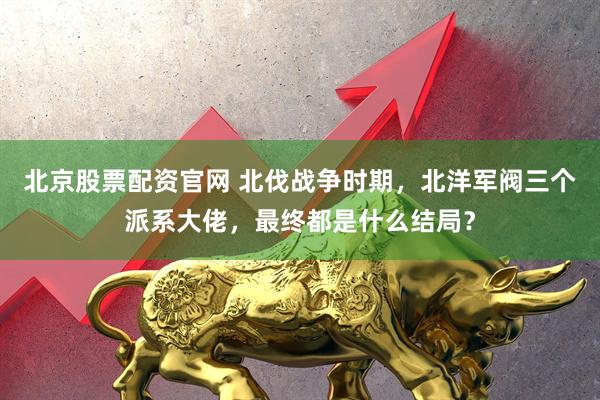 北京股票配资官网 北伐战争时期,北洋军阀三个派系大佬,最终都是什么结局?