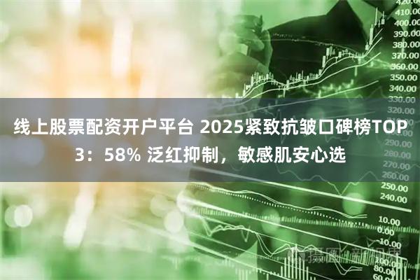 线上股票配资开户平台 2025紧致抗皱口碑榜TOP3:58% 泛红抑制,敏感肌安心选
