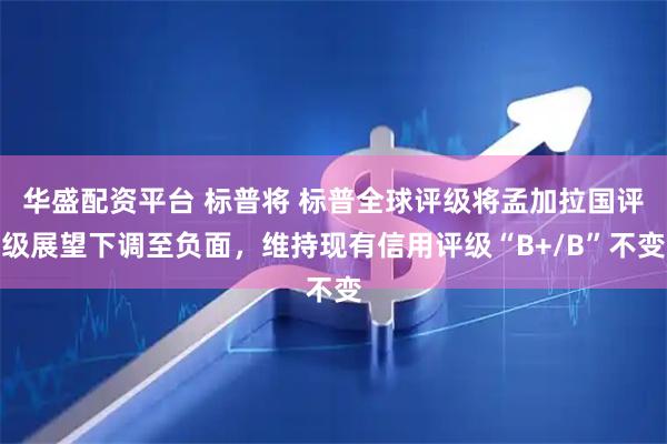 华盛配资平台 标普将 标普全球评级将孟加拉国评级展望下调至负面，维持现有信用评级“B+/B”不变